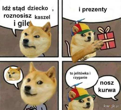 Pieseł mówi do małego pieseła: "Idź stąd dziecko, roznosisz kaszel i gile"
Mały pieseł: "i prezenty" *podaje prezent*
Pieseł: *robi minę "this for me?"*
Mały pieseł: "to jelitówka i rzyganie"
Pieseł: "nosz kurwa"