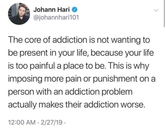 Johann Hari
@johannhari101

The core of addiction is not wanting to be present in your life, because your life is too painful a place to be. This is why imposing more pain or punishment on a person with an addiction problem actually makes their addiction worse. 12:00 AM - 2/27/19 -