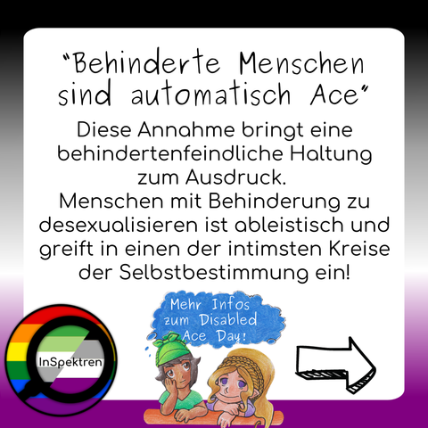 Das Sharepic besteht aus einem weißen Textfeld mit schwarzer Schrift. Um das Textfeld herum sind im Hintergrund die Ace-Farben und das InSpektren logo ist in der Ecke links unten. Auf dem Textfeld steht: “Behinderte Menschen sind automatisch Ace”
Diese Annahme bringt eine behindertenfeindliche Haltung zum Ausdruck. Menschen mit Behinderung zu desexualisieren ist ableistisch und greift in einen der intimsten Kreise der Selbstbestimmung ein!
Unter dem Text sind Acey und Aron, die über deren Köpfe eine blaue Denkblase schwebt in der steht: “Mehr Infos zum Diabled Ace Day”
ein großer Pfeil zeigt nach rechts zum weiter swipen.