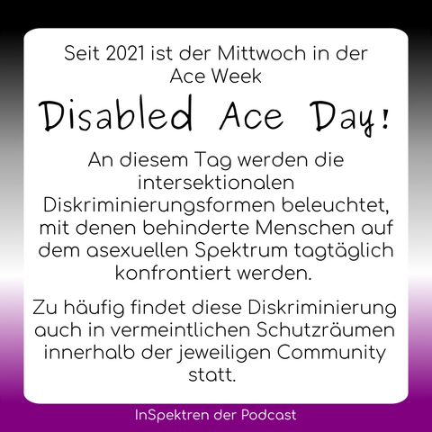 Auf gleichem Design steht hier auf dem Textfeld: Seit 2021 ist der Mittwoch in der Ace Week Disabled Ace Day! An diesem Tag werden die intersektionalen Diskriminierungsformen beleuchtet, mit denen behinderte Menschen auf dem asexuellen Spektrum tagtäglich konfrontiert werden. Zu häufig findet diese Diskriminierung auch in vermeintlichen Schutzräumen innerhalb der jeweiligen Community statt.