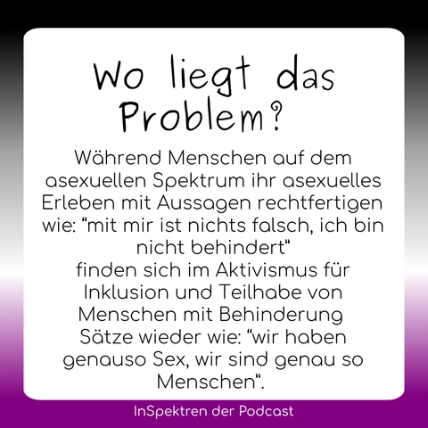 Auf gleichem Design steht hier auf dem Textfeld: Wo liegt das Problem? Während Menschen auf dem asexuellen Spektrum ihr asexuelles Erleben mit Aussagen rechtfertigen wie: “mit mir ist nichts falsch, ich bin nicht behindert” finden sich im Aktivismus für Inklusion und Teilhabe von Menschen mit Behinderung Sätze wieder wie: “wir haben genauso Sex, wir sind genau so Menschen”.