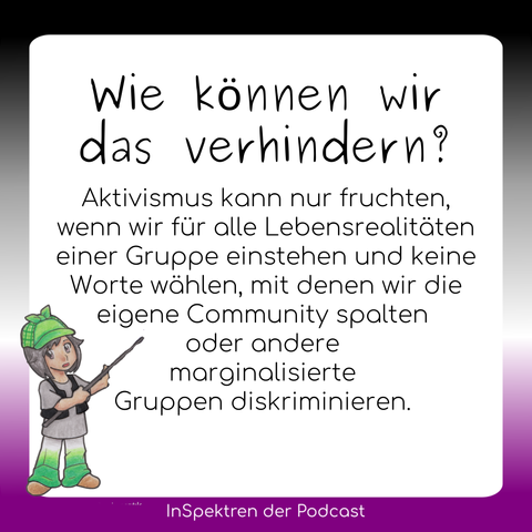 Auf gleichem Design steht hier auf dem Textfeld: Wie können wir das verhindern? Aktivismus kann nur fruchten, wenn wir für alle Lebensrealitäten einer Gruppe einstehen und keine Worte wählen, mit denen wir die eigene Community spalten oder andere marginalisierte Gruppen diskriminieren. 
Links neben dem Text steht Aron und zeigt mit einem Zeigestock auf den Text.