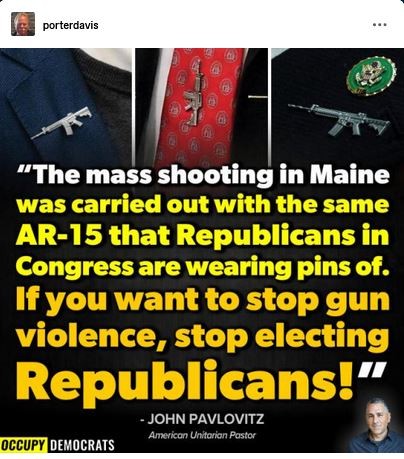 “The mass shooting in Maine was carried out with the same AR-15 that Republicans in congress are wearing as lapel pins.
[Photo shows the AR-15 pins popular with GOP lawmakers]

courtesy of JOHN PAVLOVITZ and Occupy Democrats