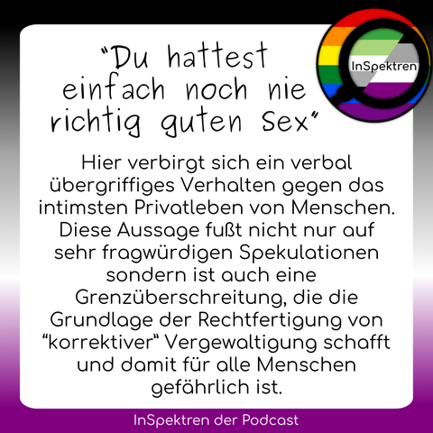 Das Sharepic besteht aus einem weißen Textfeld mit schwarzer Schrift. Um das Textfeld herum sind im Hintergrund die Ace-Farben und das InSpektren logo ist in der Ecke rechts oben. Auf dem Textfeld steht: “Du hattest einfach noch nie richtig guten Sex” Hier verbirgt sich ein verbal übergriffiges Verhalten gegen das intimsten Privatleben von Menschen. Diese Aussage fußt nicht nur auf sehr fragwürdigen Spekulationen sondern ist auch eine Grenzüberschreitung, die die Grundlage der Rechtfertigung von “korrektiver” Vergewaltigung schafft und damit für alle Menschen gefährlich ist.