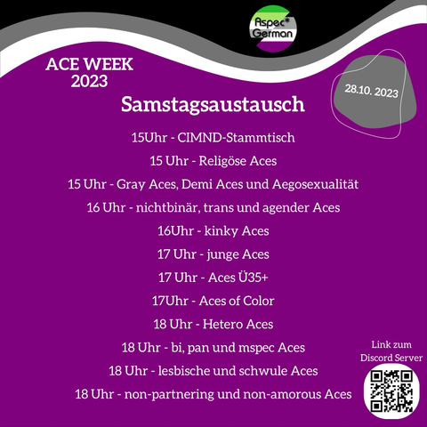 verspielte Darstellung der Ace Flagge. Oben links Schriftzug Ace Week 2023. Oben rechts graue Bubble mit Datum 22.10.2023 bis 28.10.2023. Mittig Samstagsaustausch 15 Uhr CIMND-Stammtisch 15 Uhr Religöse Aces  15 Uhr Gray Aces, Demi Aces und Aegosexualität  16 Uhr nichtbinär, trans und agender Aces  16 Uhr kinky Aces  17 Uhr junge Aces  17 Uhr Aces Ü35+  17 Uhr Aces of Color  18 Uhr Hetero Aces  18 Uhr bi, pan und mspec Aces  18 Uhr lesbische und schwule Aces  18:00 Uhr non-partnering und non-amorous Aces darunter QR Code mit Beschriftung "Link zum Server"
