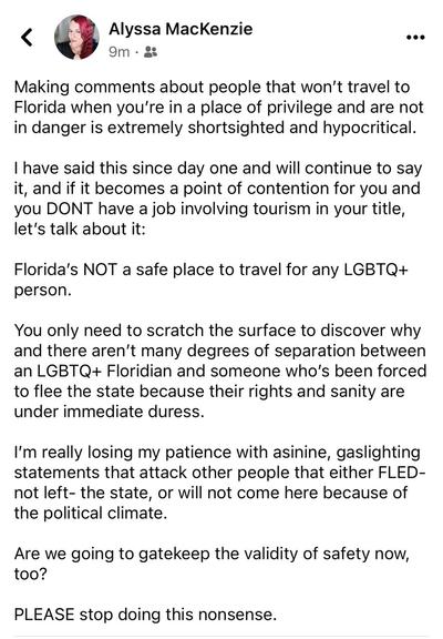 Alyssa MacKenzie 9m • 8 ... Making comments about people that won't travel to Florida when you're in a place of privilege and are not in danger is extremely shortsighted and hypocritical. I have said this since day one and will continue to say it, and if it becomes a point of contention for you and you DONT have a job involving tourism in your title, let's talk about it: Florida's NOT a safe place to travel for any LGBTQ+ person. You only need to scratch the surface to discover why and there aren't many degrees of separation between an LGBTQ+ Floridian and someone who's been forced to flee the state because their rights and sanity are under immediate duress. I'm really losing my patience with asinine, gaslighting statements that attack other people that either FLED- not left- the state, or will not come here because of the political climate. Are we going to gatekeep the validity of safety now, too? PLEASE stop doing this nonsense.