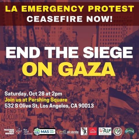 Flyer. Text:

LA EMERGENCY PROTEST
CEASEFIRE NOW!

END THE SIEGE
ON GAZA

Saturday October 28 at 2 pm
Join us at Pershing Square
532 S Olive Street Los Angeles CA 90013