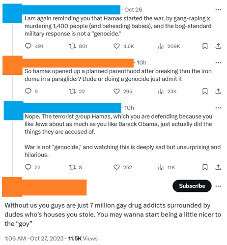 A discussion that took place on X.

Person Blue: I am again reminding you [the general population] that Hamas started the war, by gang-raping x murdering 1,400 people (and beheading babies), and the bog-standard military response is not a "genocide."

Person Orange: So hamas opened up a planned parenthood after breaking thru the iron dome in a paraglider? Dude ur doing a genocide just admit it

Person Blue: Nope. The terrorist group Hamas, which you are defending because you like Jews about as much as you like Barack Obama, just actually did the things they are accused of.
War is not "genocide," and watching this is deeply sad but unsurprising and hilarious.

Person Orange: Without us you guys are just 7 million gay drug addicts surrounded by dudes who’s houses you stole. You may wanna start being a little nicer to the “goy”