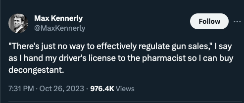 Screen shot of attorney @MaxKennerly’s tweet on 26 Oct 2023 (had 976.4K views when taken):
“‘There’s just no way to effectively regulate gun sales,’ I say as I hand my driver’s license to the pharmacist so I can buy decongestant.’”