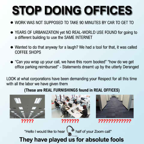 STOP DOING OFFICES

- WORK WAS NOT SUPPOSED TO TAKE 90 MINUTES BY CAR TO GET TO
- YEARS OF URBANIZATION yet NO REAL-WORLD USE FOUND for going to a different building to use the SAME INTERNET 
- Wanted to do that anyway for a laugh? We had a tool for that, it was called COFFEE SHOPS 
- “Can you wrap up your call, we have this room booked” “how do we get office parking reimbursed” - Statements dreamt up by the utterly Deranged

LOOK at what corporations have been demanding your Respect for all this time with all the labor we have given them 

“Hello | would like to hear of your Zoom call” 

They have played us for absolute fools