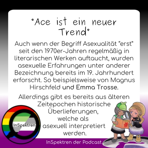 Das Sharepic besteht aus einem weißen Textfeld mit schwarzer Schrift. Um das Textfeld herum sind im Hintergrund die Ace-Farben und das InSpektren logo ist in der Ecke links unten. Auf dem Textfeld steht: “Ace ist ein neuer Trend” - Auch wenn der Begriff "Asexualität “erst” seit den 1970er-Jahren regelmäßig in literarischen Werken auftaucht, wurden asexuelle Erfahrungen unter anderer Bezeichnung bereits im 19. Jahrhundert erforscht. So beispielsweise von Magnus Hirschfeld und Emma Trosse. Allerdings gibt es bereits aus älteren Zeitepochen historische Überlieferungen, welche als asexuell interpretiert werden.