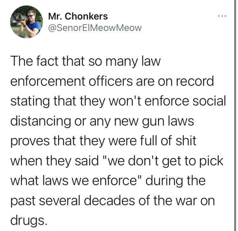 Mr. Chonkers
@SenorElMeowMeow

The fact that so many law enforcement officers are on record stating that they won't enforce social distancing or any new gun laws proves that they were full of shit when they said "we don't get to pick the laws we enforce" during the past several decades of the war on drugs.