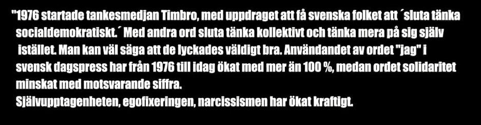 "1976 startade tankesmedjan Timbro, med uppdraget all fả svenska folket att ' sluta tänka socialdemokratiskt. Med andra ord sluta tänka kollektivt och tänka mera pả sig slälv Istället. Man kan wäl säga att de lyckades väldigt bra. Användandet av ordet "lag" I svensk dagspress har frản 1976 till idag ökat med mer än 100 %, medan ordet solidaritet minskat med motsvarande siffra. SJälvupptagenheten, egofixeringen, narcissismen har ökat kraftigt.
