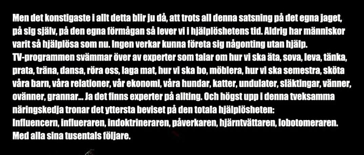 Men det konstigaste i allt detta bir ju da, att trots all denna satsning pa det egna jaget, pả sig slälv, oà den egna förmagan s lever vi I hJälplöshetens tid. Aldrig har människor varit sá hjälplösa som nu. Ingen verkar kunna företa sig nägonting utan hjälp. TV-programmen svämmar över av experter som talar om hur vi ska ta, sova, leva, tänka, prata, träna, dansa, röra oss, laga mat, hur vi ska bo, möblera, hur vi ska semestra, sköta vara barn, vảra relationer, var ekonomi, vảra hundar, katter, undulater, släktingar, vänner, ovänner, grannar... Ja det finns experter pả allting. Och högst upp i denna tveksamma näringskedja tronar det yttersta beviset pà den totala hjälplösheten: Influencern, Influeraren, indoktrineraren, paverkaren, hJärntvättaren, lobotomeraren. Med alla sina tusentals följare.