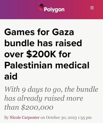 Polygon article title. Games for Gaza bundle has raised over $200K for Palestinian medical aid.
Subtitle. With 9 days to go, the bundle has already raised more than $200,000.

By Nicole Carpenter on October 30, 2023 1:55 pm