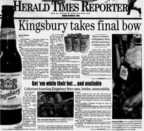 SUNDAY, OCTOBER 31 MANITOWOC - The King is-dead. Kingsbury Beer, that is. The “Aristocrat of Beers” — a 
 friend to working stiffs across Wisconsin — will never grace local taverns or Packer coozies  again. The label that was made famous with jolly advertising slogans like Come Swing with a King” was killed off in corporate consolidation when what was left of Strohs eas bought by Pabst ownership. It was announced the brand would be discontinued July 31, a victim of Pabst Brewery's president of operations buyout of the Strohs Brewery.  The low-cost brew was created and first brewed in Manitowoc in the early 1930s. Most recently, Strohs brewed Kingsbury in La Crosse but the plant was shut down. Collectors are buying up old advertising signs , branded merch and the remaining cans and bottles on store shelves.