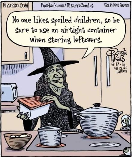 Comic of a green-faced Witch in pointed hat, standing behind a kitchen counter, in the style of a cooking TV show. In front of her is a stovetop cooking range with a couple of pans and a bowl off to the side. Behind her is a refrigerator and some kitchen cabinets.

She is holding a food storage container in her hands, which has a red lid and a white base. The Witch is smiling pleasantly and says, "No one likes spoiled children, so be sure to use an airtight container when storing leftovers."

Credits:
BIZARRO.COM
Facebook.com/BizarroComics
Distributed by King Features