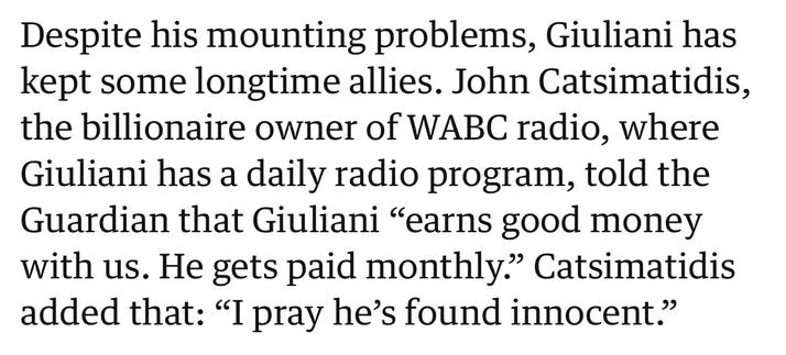 Despite his mounting problems, Giuliani has kept some longtime allies. John Catsimatidis, the billionaire owner of WABC radio, where Giuliani has a daily radio program, told the Guardian that Giuliani “earns good money with us. He gets paid monthly.” Catsimatidis added that: “I pray he’s found innocent.”