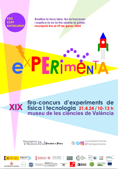 Cartell en colors vius, rosa, groc i blau, amb un cohet, un raig i el texte:

ESO, CCFF, Batxillerat

Experimenta

XIX fira-concurs d'experiments de física i tecnología 21.4.2024 / 10h-13h

Museu de les Ciències de València

Universitat de València - Facultat de Física

XXSS X, facebook, instagram: uv.es/experimenta
@FiraExperimenta

Logos:  Ministerio de Ciencia e Innovación, FECYT, Generalitat Valenciana (GVA), La Ciutat de les Arts i les Ciències, IFIC, RSEF, DEDF-Mujeres en Física RSEF SEDOPTICA, GTF Arquímedes, Ajuntament de València, Projecte d'Interés Social Beneficiari Mecenatge GVA, Sapiència, Universitat de València, Delegació per a la Incorporació  a la Universitat (SFP UV), Unitat d'Igualtat -UV, UCC+I UV, Science Flows Prodel, Ventus Ciencia Experimental IPN-Bio