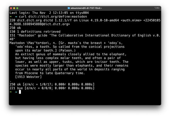 $ curl dict://dict.org/define:mastodon 

220 dict.dict.org dictd 1.12.1/rf on Linux 4.19.0-10-amd64 <auth.mime> <22450105 4,3688.1698945888@dict.dict.org> 250 ok 150 1 definitions retrieved 151 "Mastodon" gcide "The Collaborative International Dictionary of English v.0. L Mastodon \Mas"to*don\, n. [Gr. masto’ s the breast + 'odoy's, 'odo ntos, a tooth. So called from the conical projections upon its molar teeth.] (Paleon.) An extinct genus of mammals closely allied to the elephant, but having less complex molar teeth, and often a pair of lower, as well as upper, tusks, which are incisor teeth. The species were mostly larger than elephants, and their remains occur in nearly all parts of the world in deposits ranging from Miocene to late Quaternary time. [1913 Webster] 250 ok [d/m/c = 1/0/17; 0.000r 0.000u 0.000s] 221 bﬁe [d/m/c = 8/0/0; 0.000r 0.000u 0.000s]