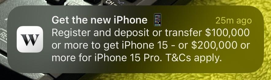 iPhone notification:

Get the new iPhone.
Register and deposit or transfer $100,000 or more to get iPhone 15 - or $200,000 or more for iPhone 15 Pro. T&Cs apply.