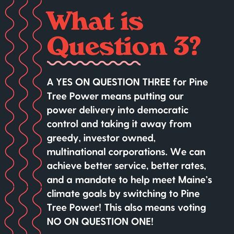 What is question 3?
a yes on question three for pine tree power means putting our power delivery into democratic control and taking it away from greedy, investor-owned multinational corporations. we can achieve better service, better rates, and a mandate to help meet Maine's climate goals by switching to Pine Tree Power! This also means voting voting no on question 1.
