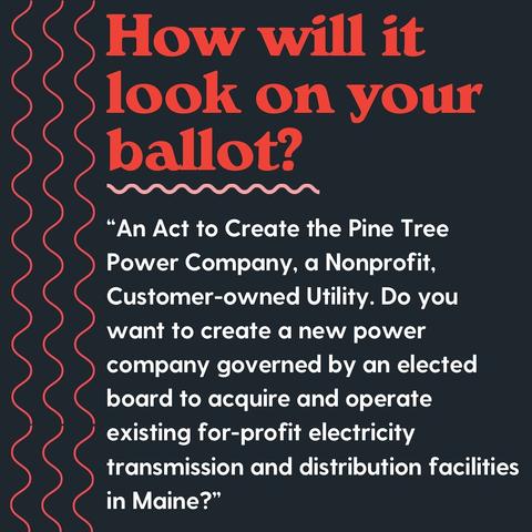 How will it look on your ballot?
An Act to Create the Pine Tree Power Company, a Nonprofit, Customer-owned Utility. Do you want to create a new power company governed by an elected board to acquire and operate existing for-profit electricity transmission and distribution facilities in Maine?