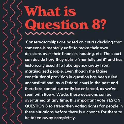 What is Question 8?
Conservatorships are based on courts deciding that someone is mentally unfit to make their own decisions over their finances, housing, etc. The court can decide how they define "mentally unfit" and has historically used it to take agency away from marginalized people. Even though the Maine constitutional provision in question has been ruled unconstitutional by a federal court in the past and therefore cannot currently be enforced, as we've seen with Roe v. Wade, these decisions can be overturned at any time. It is important vote YES ON QUESTION 8 to strengthen voting rights for people in these situations before there is a chance for them to be taken away completely.