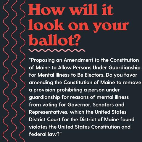 How will it look on your ballot?
RESOLUTION, Proposing an Amendment to the Constitution of Maine to Allow Persons Under Guardianship for Mental Illness to Be Electors. Do you favor amending the Constitution of Maine to remove a provision prohibiting a person under guardianship for reasons of mental illness from voting for Governor, Senators and Representatives, which the United States District Court for the District of Maine found violates the United States Constitution and federal law?