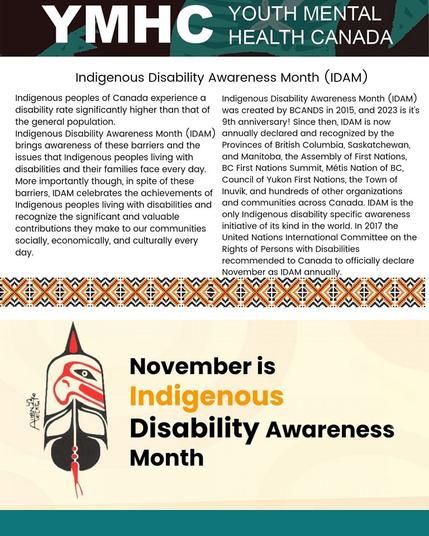 Indigenous peoples of Canada experience a disability rate significantly higher than that of the general population. indigenous Disability Awareness Month (IDAM) brings awareness of these barriers and the issues that Indigenous peoples living with disabilities and their families face every day. More importantly though, in spite of these barriers, IDAM celebrates the achievements of Indigenous peoples living with disabilities and recognize the significant and valuable contributions they make to our communities socially, economically, and culturally every day.

indigenous Disability Awareness Month (IDAM) was created by BCANDS in 2015, and 2023 is it's 9th anniversary! Since then, IDAM is now annually declared and recognized by the Provinces of British Columbia, Saskatchewan, and Manitoba, the Assembly of First Nations, BC First Nations Summit, Métis Nation of BC, Council of Yukon First Nations, the Town of Inuvik, and hundreds of other organizations and communities across Canada. IDAM is the only Indigenous disability specific awareness initiative of its kind in the world. In 2017 the United Nations International Committee on the Rights of Persons with Disabilities recommended to Canada to officially declare November as IDAM annually.