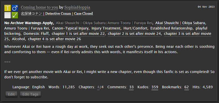AO3 Screenshot:
     No Archive Warnings ApplyAkai Shuuichi | Okiya Subaru/Amuro Tooru | Furuya ReiAkai Shuuichi | Okiya Subaru Amuro Tooru | Furuya ReiCanon-Typical Injury Injury Treatment Hurt/Comfort Established Relationship playful bickering Domestic Fluff chapter 1 is set after movie 22 chapter 2 is set after movie 24 chapter 3 is set after movie 25 Alcohol chapter 4 is set after movie 26 

Summary

    Whenever Akai or Rei have a rough day at work, they seek out each other's presence. Being near each other is soothing and comforting to them — even if Rei rarely admits this with words, it manifests itself in his actions.

    ---

    If we ever get another movie with Akai or Rei, I might write a new chapter, even though this fanfic is set as completed! So don't forget to subscribe.