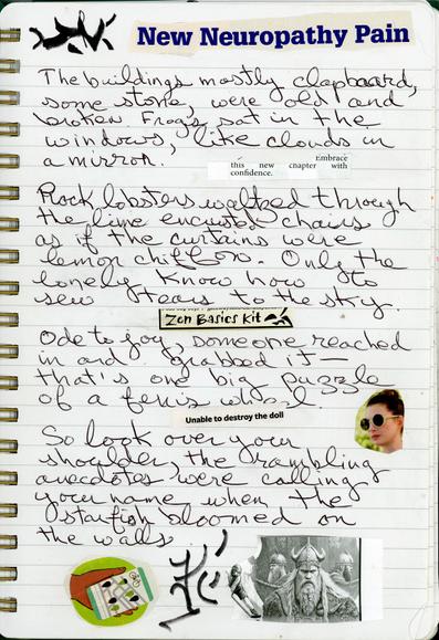 Top of Page: An asemic glyph and cut-up text (New Neuropathy Pain)
There are 4 handwritten prose stanzas. Between each stanza is cut-up text.
There is a picture of a woman wearing sunglasses, her gaze is directed at the cut-up text between the 3rd and 4th stanzas.
Below the 4th stanza, on the left, is a cut-up drawing of a hand holding a phone that shows bike routes.  Next to it is an asemic glyph. To the right of the glyph is a cut-up drawing of vikings.
Full Text.

The buildings, mostly clapboard, some stone, were old and broken. Frogs sat in the windows, like clouds in a mirror.

Embrace
this new chapter with
confidence

Rock lobsters waltzed through the lime encrusted chairs, as if the curtains were lemon chiffon. Only the lonely know how to sew tears to the sky.

Zen Basics Kit

Ode to joy, someone reached in and grabbed it – that’s one big puzzle of a Ferris wheel.
 
Unable to destroy the doll

 So look over your shoulder, the rambling anecdotes were calling your name when the starfish bloomed on the walls.