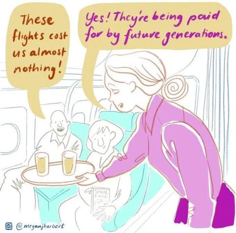 man in seat in aeroplane says "These flights cost us almost nothing!"

"Yes! They're being paid for by future generations." replies the flight attendant.


@meganjherbert