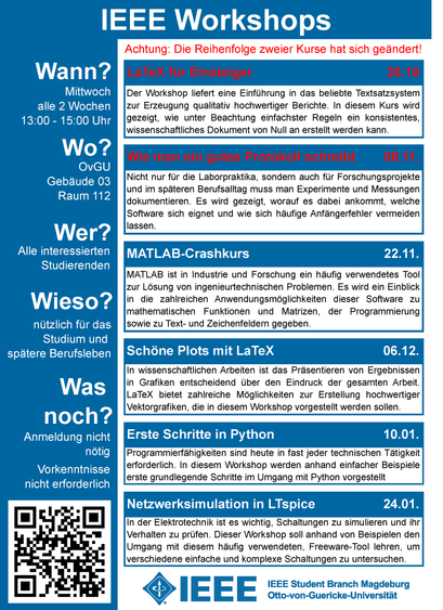 IEEE Workshops
Nicht nur für die Laborpraktika, sondern auch für Forschungsprojekte
und im späteren Berufsalltag muss man Experimente und Messungen
dokumentieren. Es wird gezeigt, worauf es dabei ankommt, welche
Software sich eignet und wie sich häufige Anfängerfehler vermeiden
lassen.
Wann?
Wo?
Wer?
Alle interessierten
Studierenden
Wieso?
nützlich für das
Studium und
spätere Berufsleben
LaTeX für Einsteiger 25.10
Wie man ein gutes Protokoll schreibt 08.11.
Der Workshop liefert eine Einführung in das beliebte Textsatzsystem
zur Erzeugung qualitativ hochwertiger Berichte. In diesem Kurs wird
gezeigt, wie unter Beachtung einfachster Regeln ein konsistentes,
wissenschaftliches Dokument von Null an erstellt werden kann.
In wissenschaftlichen Arbeiten ist das Präsentieren von Ergebnissen
in Grafiken entscheidend über den Eindruck der gesamten Arbeit.
LaTeX bietet zahlreiche Möglichkeiten zur Erstellung hochwertiger
Vektorgrafiken, die in diesem Workshop vorgestellt werden sollen.
MATLAB ist in Industrie und Forschung ein häufig verwendetes Tool
zur Lösung von ingenieurtechnischen Problemen. Es wird ein Einblick
in die zahlreichen Anwendungsmöglichkeiten dieser Software zu
mathematischen Funktionen und Matrizen, der Programmierung
sowie zu Text- und Zeichenfeldern gegeben.