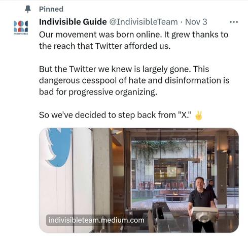 Screenshot of Twitter Indivisible pinned post.

@IndivisibleTeam - Nov 3 Our movement was born online. It grew thanks to the reach that Twitter afforded us. But the Twitter we knew is largely gone. This dangerous cesspool of hate and disinformation is bad for progressive organizing. So we've decided to step back from "X."