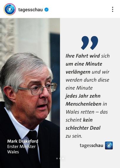 Pic vom tagesschau-Accont auf Instagram mit Bild und 
Zitat vom Mark Drakeford, Erster Minister Wales: 

"Ihre Fahrt wird sich um eine Minute verlängern und wir werden durch diese eine Minute jedes Jahr zehn Menschenleben retten – das scheint kein schlechter Deal zu sein."
