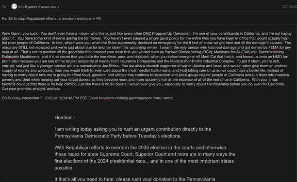 Wow Gavin, you suck. You don't even have a ~clue~ who this is, just like every other DNC Propped Up Democrat. I'm one of your constituents in California, and I'm not happy about it. You have some kind of nerve asking me for money. You haven't even passed a single good policy for the entire time you have been in office that would actually help the poor people of California. In fact, where were you when the State supposedly declared an emergency for the 8 feet of snow we got here and all the damage it caused. The roads are STILL not replaced and we're just about due for another storm this upcoming winter. I wasn't the only person who had roof damage and got denied by FEMA for any help at all. That's not to mention all the good bills that crossed your desk that you vetoed such as Ranked Choice Voting (RCV), Medicare-for-All (CalCare), Decriminalizing Psilocybin Mushrooms, and it's no secret that you hate the homeless, poor, and disabled, when you kicked everyone off Medi-Cal that had it, and forced us onto an HMO for-profit plan because you are one of the largest recipients of money from Insurance Companies and the Medical (For-Profit) Industrial Complex.  To put it short, you're rich, corrupt, and just like a younger version of ultra-conservative Joe Biden. You are also a staunch supporter of war in Ukraine and Israel and would rather give them an endless supply of money and weapons, than you would think to even care about the most needful Californians, and [not] taking care of