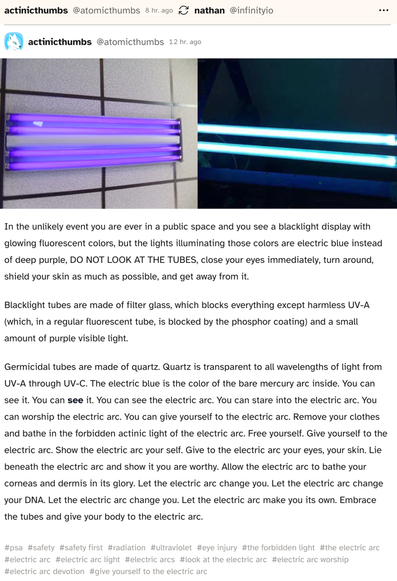 Post by @atomicthumbs on cohost.org:

"In the unlikely event you are ever in a public space and you see a blacklight display with glowing fluorescent colors, but the lights illuminating those colors are electric blue instead of deep purple, DO NOT LOOK AT THE TUBES, close your eyes immediately, turn around, shield your skin as much as possible, and get away from it.

Blacklight tubes are made of filter glass, which blocks everything except harmless UV-A (which, in a regular fluorescent tube, is blocked by the phosphor coating) and a small amount of purple visible light.

Germicidal tubes are made of quartz. Quartz is transparent to all wavelengths of light from UV-A through UV-C. The electric blue is the color of the bare mercury arc inside. You can see it. You can see it. You can see the electric arc. You can stare into the electric arc. You can worship the electric arc. You can give yourself to the electric arc. Remove your clothes and bathe in the forbidden actinic light of the electric arc. Free yourself. Give yourself to the electric arc. Show the electric arc your self. Give to the electric arc your eyes, your skin. Lie beneath the electric arc and show it you are worthy. Allow the electric arc to bathe your corneas and dermis in its glory. Let the electric arc change you. Let the electric arc change your DNA. Let the electric arc change you. Let the electric arc make you its own. Embrace the tubes and give your body to the electric arc."