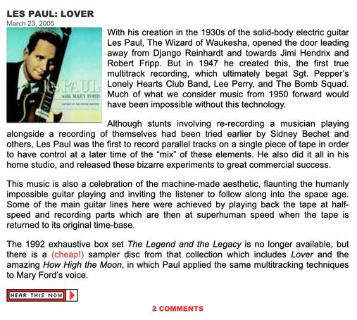 Screenshot from the music Blog "The Ten Thousand Things" from March 2005 showcasing Les Paul. Text reads in part:

With his 1937 creation of the solid-body electric guitar Les Paul, The Wizard of Waukesha, opened the door leading away from Django Reinhardt and towards Jimi Hendrix and Robert Fripp.  But in 1947 he created this, the first true multitrack recording, which ultimately begat Sgt. Pepper's Lonely Hearts Club Band, Lee Perry, and The Bomb Squad.  Much of what we consider music from 1950 forward would have been impossible without this technology.

Although stunts involving re-recording a musician playing alongside a recording of themselves had been tried earlier by Sidney Bechet and others, Les Paul was the first to record parallel tracks on a single piece of tape in order to have control at a later time of the "mix" of these elements.  He also did it all in his home studio, and released these bizarre experiments to great commercial success.
