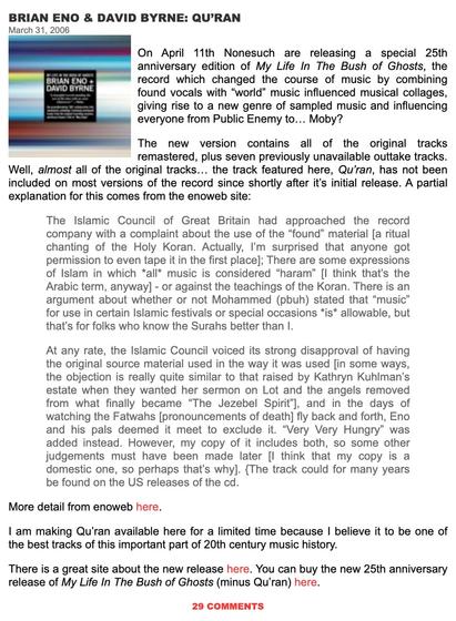 Screenshot from the music Blog "The Ten Thousand Things" from March 2006 showcasing My Life In The Bush of Ghosts. Text reads in part:


BRIAN ENO & DAVID BYRNE: QU'RAN March 31, 2006 On April 11th Nonesuch are releasing a special 25th anniversary edition of My Life In The Bush of Ghosts, the record which changed the course of music by combining found vocals with “world” music influenced musical collages, giving rise to a new genre of sampled music and influencing everyone from Public Enemy to... Moby? The new version contains all of the original tracks remastered, plus seven previously unavailable outtake tracks. Well, almost all of the original tracks... the track featured here, Qu'ran, has not been included on most versions of the record since shortly after it's initial release. A partial explanation for this comes from the enoweb site: The lIslamic Council of Great Britain had approached the record company with a complaint about the use of the “found” material [a ritual chanting of the Holy Koran. Actually, I'm surprised that anyone got permission to even tape it in the first place]; There are some expressions of Islam in which *all* music is considered “haram” [| think that's the Arabic term, anyway] - or against the teachings of the Koran. There is an argument about whether or not Mohammed (pbuh) stated that “music” for use in certain Islamic festivals or special occasions *is* allowable, but that's for folks who know the Surahs better than I.