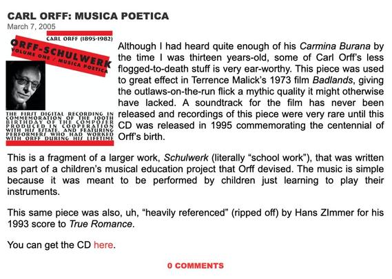 Screenshot from the music Blog "The Ten Thousand Things" from March 2005 showcasing Carl Orff. Text reads in part:

CARL ORFF: MUSICA POETICA March 7, 2005 Although | had heard quite enough of his Carmina Burana by the time | was thirteen years-old, some of Carl Orff's less flogged-to-death stuff is very ear-worthy. This piece was used to great effect in Terrence Malick's 1973 film Badlands, giving the outlaws-on-the-run flick a mythic quality it might otherwise have lacked. A soundtrack for the film has never been Tue eimsr oiciral mecorpine in released and recordings of this piece were very rare until this RO G "eobHARION CD was released in 1995 commemorating the centennial of PEREORMER S Witd WAB “WOKES b pirth s This is a fragment of a larger work, Schulwerk (literally “school work”), that was written as part of a children’s musical education project that Orff devised. The music is simple because it was meant to be performed by children just learning to play their instruments. This same piece was also, uh, “heavily referenced” (ripped off) by Hans ZImmer for his 1993 score to True Romance. You can get the CD here. 0 COMMENTS