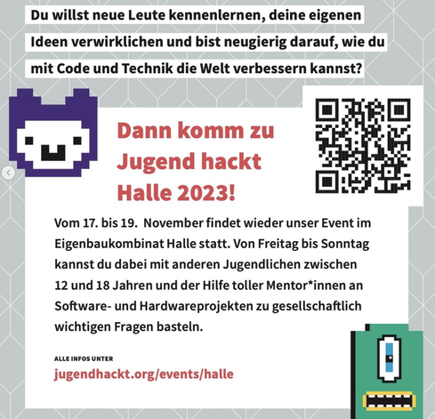 Flyer für Jugend hackt Halle 2023: "Du willst neue Leute kennenlernen, deine eigenen Ideen verwirklichen und bist neugierig darauf, wie du mit Code und Technik die Welt verbessern kannst?
Dann komm zu Jugend hackt Halle 2023!
Vom 17. bis 19.11. findet wieder unser Event im Eigenbaukombinat Halle statt. Von Freitag bis Sonntag kannst du dabei mit anderen Jugendlichen zwischen 12 und 18 Jahren und der Hilfe toller Mentor*innen an Software- und Hardwareprojekten zu gesellschaftlich wichtigen Fragen basteln. 
Alle Infos unter https://jugendhackt.org/events/halle