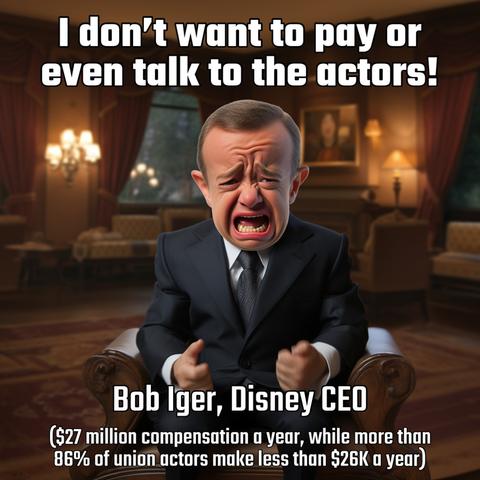 I don't want to pay or even talk to the actors! 

[image of Bob Iger as a crying baby] 

Bob lger, Disney CEO 
($27 million compensation a vear, while more than 86% of union actors make less than $26K a year)