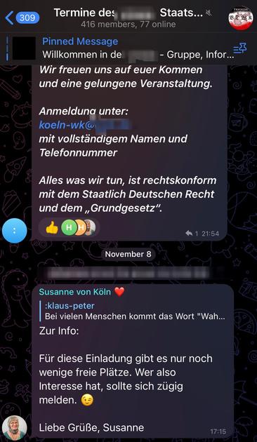 Chat der Reichsbürger_innengruppe Verband Deutscher Wahlkommissionen. Zu lesen:
„Wir freuen uns auf euer Kommen und eine gelungene Veranstaltung. Anmeldung unter: koeln-wk@v(unkenntlich) mit vollständigem Namen und Telefonnummer Alles was wir tun, ist rechtskonform mit dem Staatlich Deutschen Recht und dem ,,Grundgesetz”“
November 8
Susanne von Köln: „Zur Info: Für diese Einladung gibt es nur noch wenige freie Plätze. Wer also Interesse hat, sollte sich zügig melden. Liebe Grüße, Susanne„