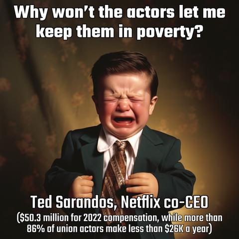 Why won't the actors let me keep them in poverty? 

[image of Ted Sarandos as a crying baby] 

Ted Sarandos, Netfix co-CEO 
($50.3 million for 2022 compensation, while more than 86% of union actors make less than $26K a year)