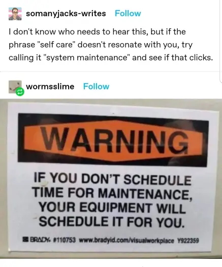 Tumblr Post
somanyjacks-writes: I don't know who needs to hear this, but if the phrase "self care" doesn't resonate with you, try calling it "system maintenance" and see if that clicks. 
wormsslime: Picture of a sign that says: WARNING IF YOU DON'T SCHEDULE TIME FOR MAINTENANCE, YOUR EQUIPMENT WILL SCHEDULE IT FOR YOU