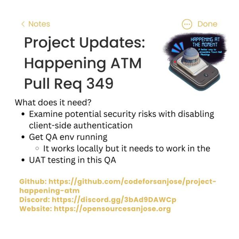 [The image text is as follows:]
Project Updates: 
Happening ATM 
Pull Req 349

What does it need?
+ Examine potential security risks with disabling client-side authentication
+ Get QA env running (It works locally, but it needs to work in the...)
+ UAT testing in this QA

# Github: https://github.com/codeforsanjose/project-happening-atm/pull/337
# Discord: https://discord.gg/43MaFEgDCr
# Website: https://opensourcesanjose.org
