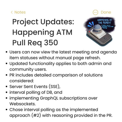 [The text of the image is as follows:]
Project Updates:
Happening ATM
Pull Req 350

+ Users can now view the latest meeting and agenda item statuses without manual page refresh
++ Updated functionality applies to both admin and community users
+ PR includes detailed comparison of solutions considered:
1) Server Sent Events (SSE)
2) Interval Polling of DB, and
3) Implementing GraphQL subscriptions over Websockets
+ Chose interval polling as the implemented approach (#2) with reasoning provided in the PR.