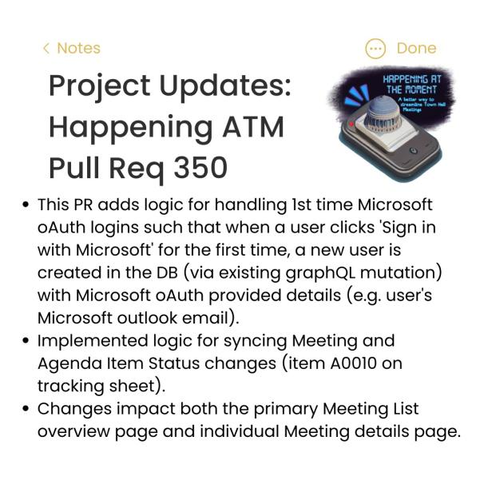 [The image text is as follows:]
Project Updates:
Happening ATM
Pull Req 350

+ This PR adds logic for handling 1st time Microsoft oAuth logins such that when a user clicks "Sign in with Microsoft" for the first time, a new user is created in the DB (via existing graphQL mutation) with Microsoft oAuth-provided details (e.g. user's Microsoft outlook e-mail.)
+ Implemented logic for syncing Meeting and Agenda Item Status changes (item A0010 on tracking sheet).
+ Changes impact both the primary Meeting List overview page and the individual Meeting details page