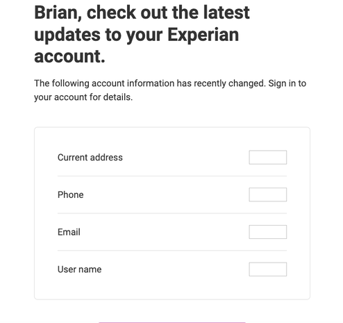 Experian will send an alert like this one when someone hijacks your account. It tells you to log in to check "the following account information has recently changed: Current address, phone, email, username," etc. Experian doesn't send an email before these changes are made. It sends them afterwards.